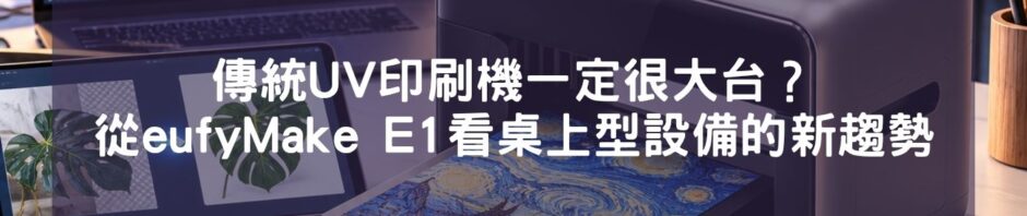 傳統UV印刷機一定很大台？從 eufyMake E1 看桌上型設備的新趨勢